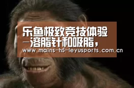 乐鱼极致竞技体验-溶脂针和吸脂,你要选择哪一种?