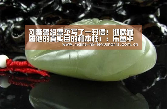 刘备曾给曹丕写了一封信!彻底暴露他的真实目的和本性!:乐鱼平台最新版本