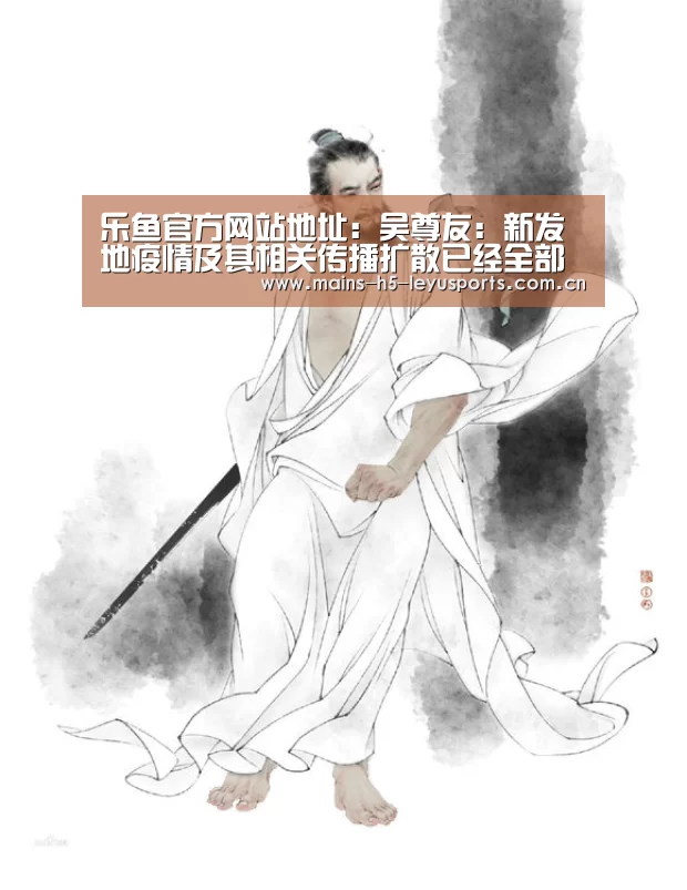 乐鱼官方网站地址:吴尊友:新发地疫情及其相关传播扩散已经全部终止