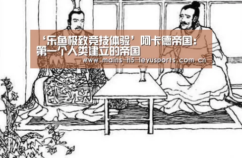‘乐鱼极致竞技体验’阿卡德帝国:第一个人类建立的帝国